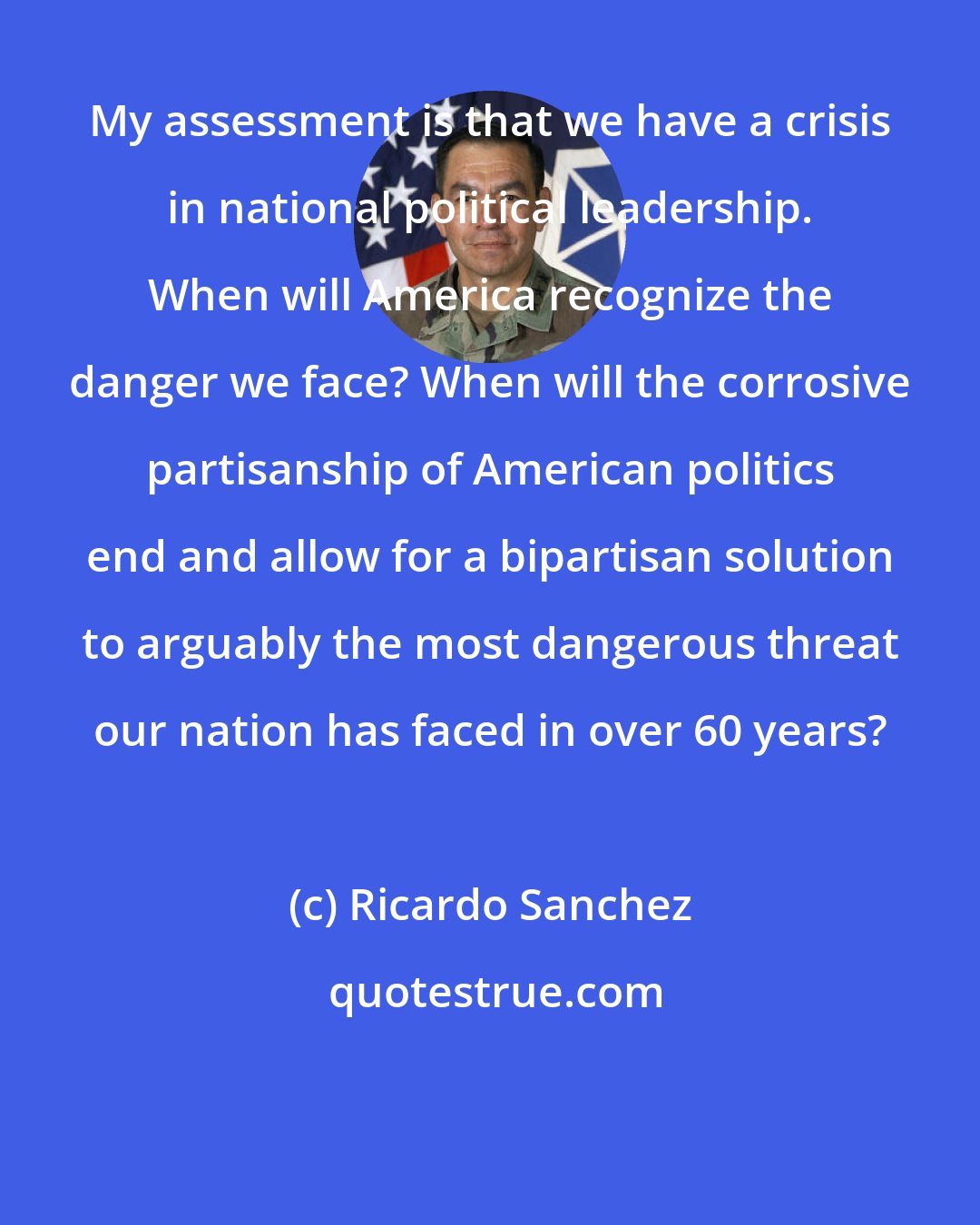 Ricardo Sanchez: My assessment is that we have a crisis in national political leadership. When will America recognize the danger we face? When will the corrosive partisanship of American politics end and allow for a bipartisan solution to arguably the most dangerous threat our nation has faced in over 60 years?