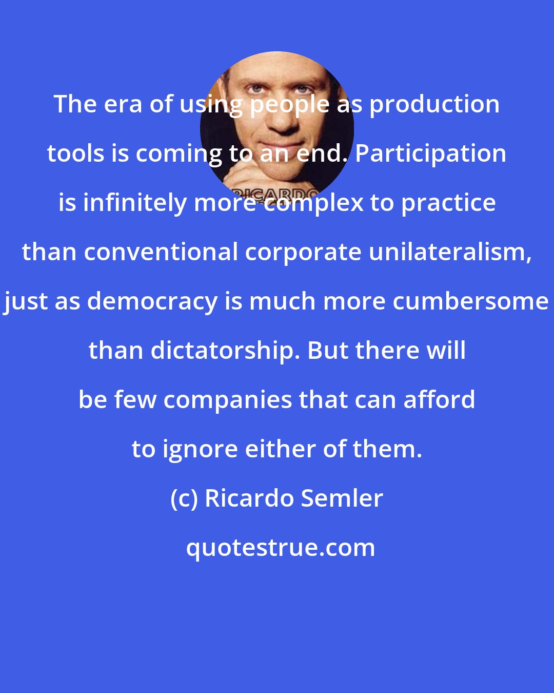 Ricardo Semler: The era of using people as production tools is coming to an end. Participation is infinitely more complex to practice than conventional corporate unilateralism, just as democracy is much more cumbersome than dictatorship. But there will be few companies that can afford to ignore either of them.