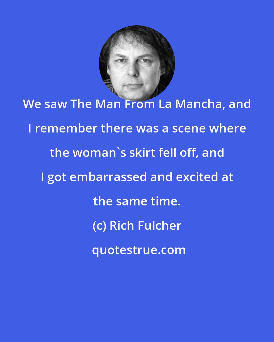 Rich Fulcher: We saw The Man From La Mancha, and I remember there was a scene where the woman's skirt fell off, and I got embarrassed and excited at the same time.