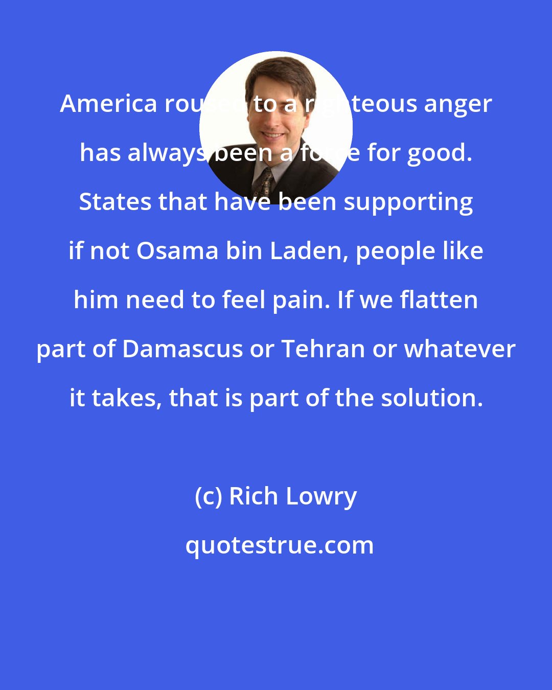 Rich Lowry: America roused to a righteous anger has always been a force for good. States that have been supporting if not Osama bin Laden, people like him need to feel pain. If we flatten part of Damascus or Tehran or whatever it takes, that is part of the solution.