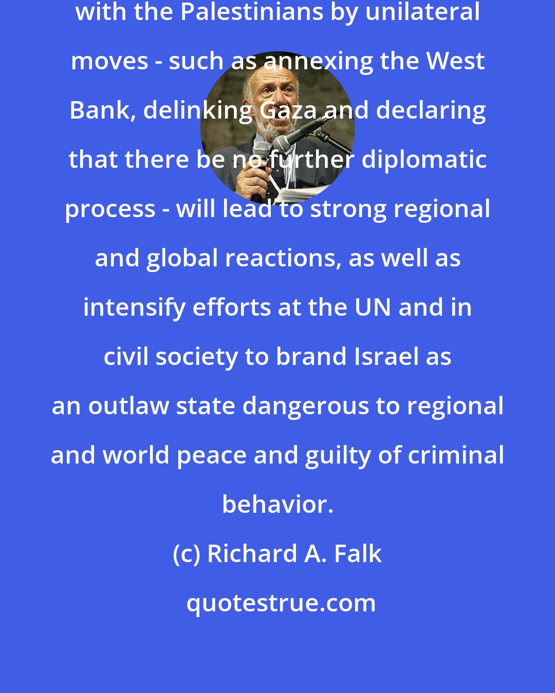 Richard A. Falk: Any move by Israel to end the conflict with the Palestinians by unilateral moves - such as annexing the West Bank, delinking Gaza and declaring that there be no further diplomatic process - will lead to strong regional and global reactions, as well as intensify efforts at the UN and in civil society to brand Israel as an outlaw state dangerous to regional and world peace and guilty of criminal behavior.