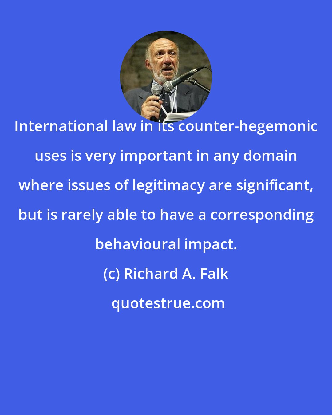Richard A. Falk: International law in its counter-hegemonic uses is very important in any domain where issues of legitimacy are significant, but is rarely able to have a corresponding behavioural impact.