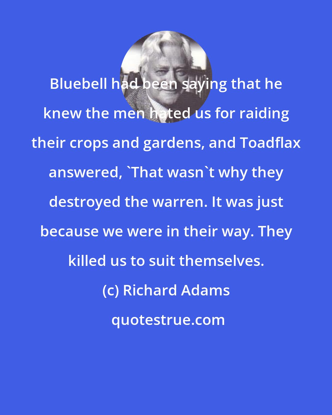 Richard Adams: Bluebell had been saying that he knew the men hated us for raiding their crops and gardens, and Toadflax answered, 'That wasn't why they destroyed the warren. It was just because we were in their way. They killed us to suit themselves.