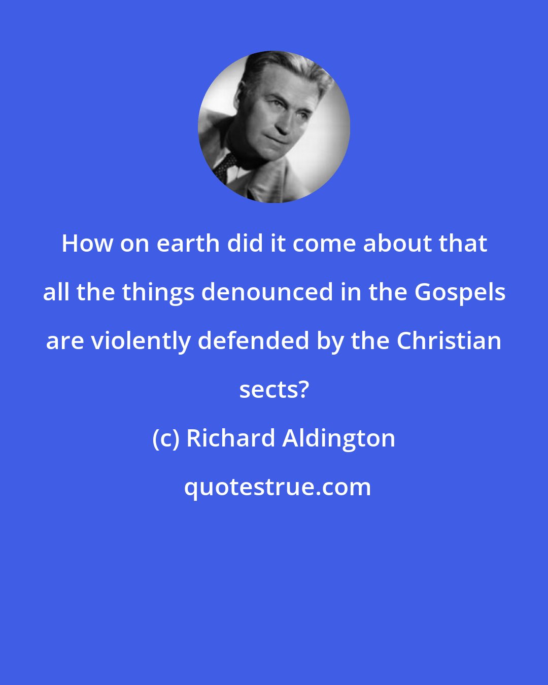 Richard Aldington: How on earth did it come about that all the things denounced in the Gospels are violently defended by the Christian sects?