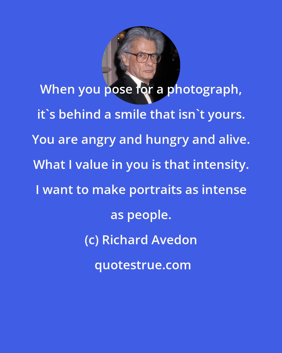 Richard Avedon: When you pose for a photograph, it's behind a smile that isn't yours. You are angry and hungry and alive. What I value in you is that intensity. I want to make portraits as intense as people.