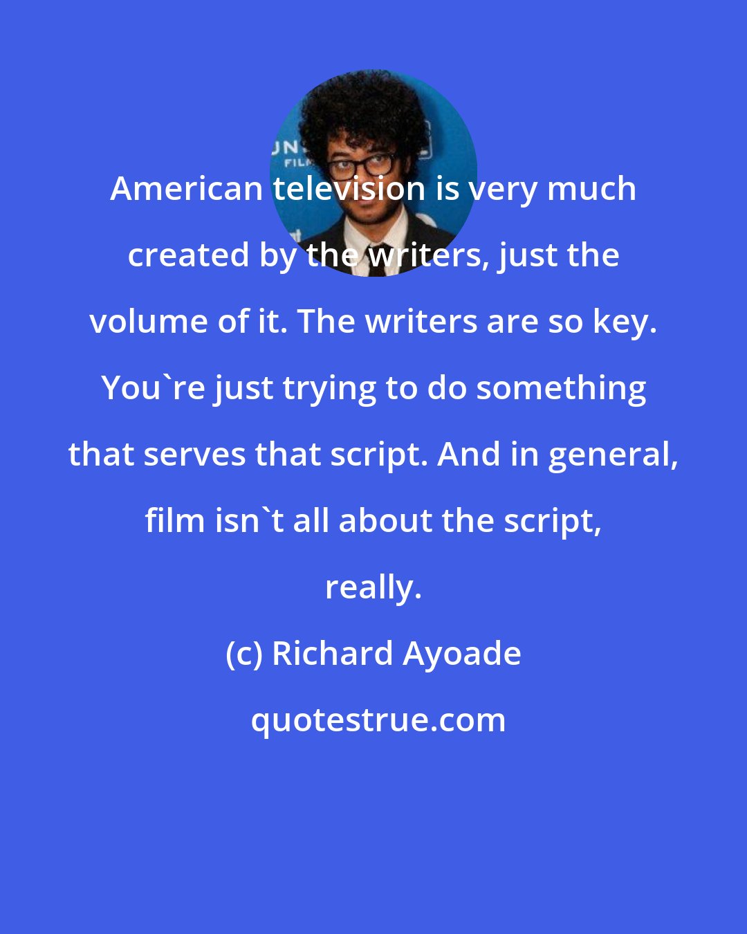 Richard Ayoade: American television is very much created by the writers, just the volume of it. The writers are so key. You're just trying to do something that serves that script. And in general, film isn't all about the script, really.