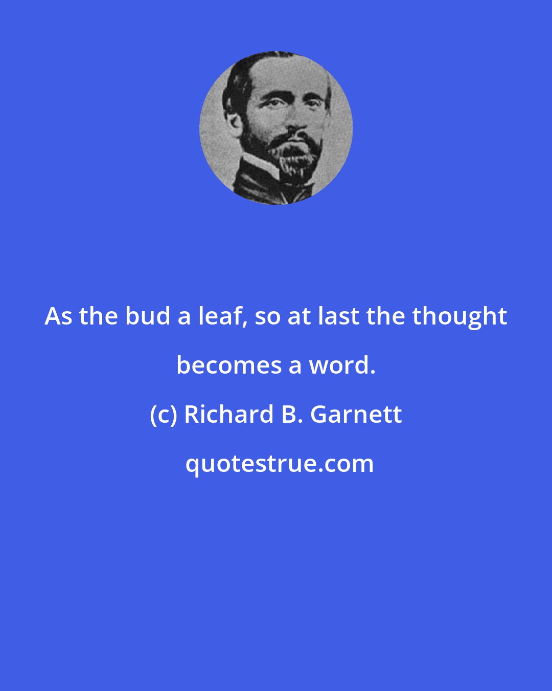 Richard B. Garnett: As the bud a leaf, so at last the thought becomes a word.