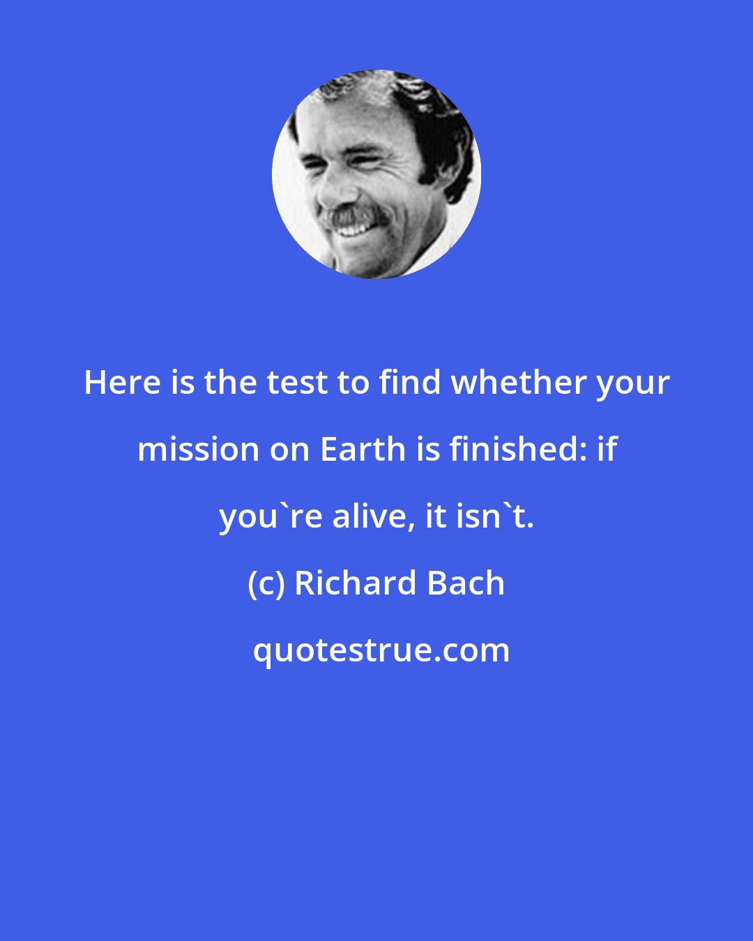 Richard Bach: Here is the test to find whether your mission on Earth is finished: if you're alive, it isn't.