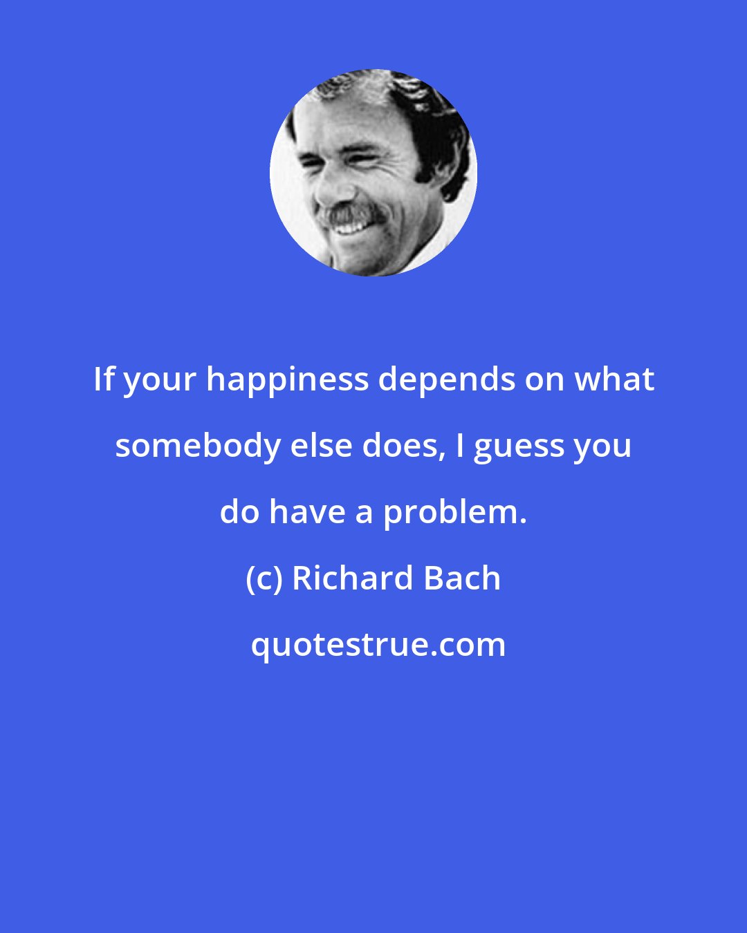 Richard Bach: If your happiness depends on what somebody else does, I guess you do have a problem.