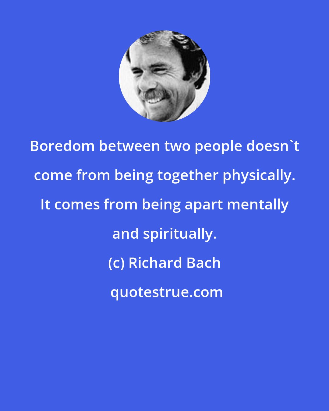 Richard Bach: Boredom between two people doesn't come from being together physically. It comes from being apart mentally and spiritually.