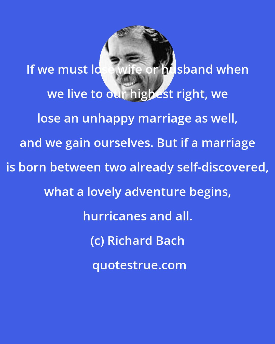 Richard Bach: If we must lose wife or husband when we live to our highest right, we lose an unhappy marriage as well, and we gain ourselves. But if a marriage is born between two already self-discovered, what a lovely adventure begins, hurricanes and all.