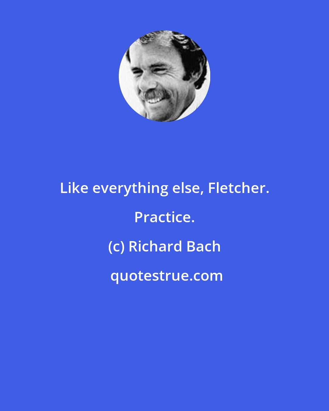 Richard Bach: Like everything else, Fletcher. Practice.