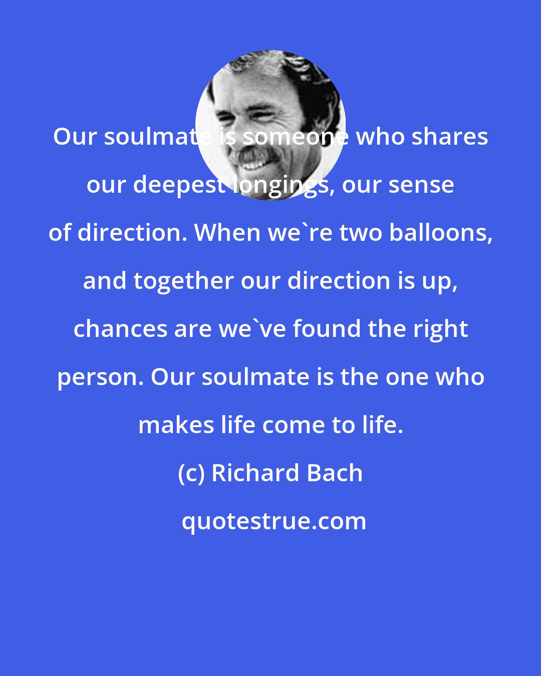 Richard Bach: Our soulmate is someone who shares our deepest longings, our sense of direction. When we're two balloons, and together our direction is up, chances are we've found the right person. Our soulmate is the one who makes life come to life.