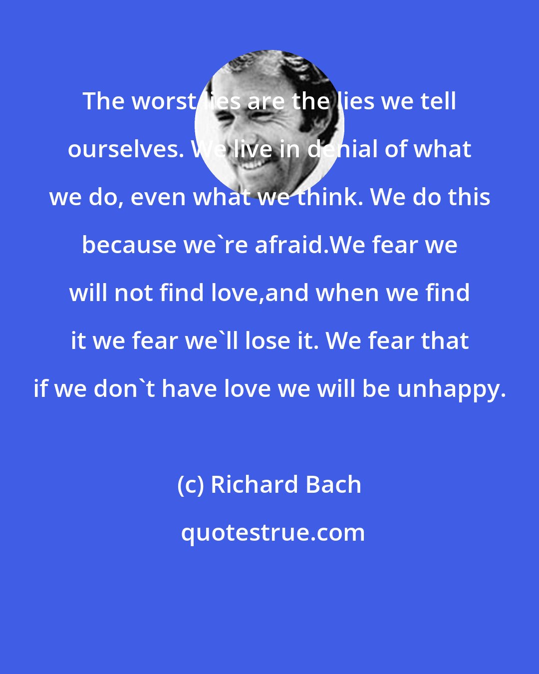 Richard Bach: The worst lies are the lies we tell ourselves. We live in denial of what we do, even what we think. We do this because we're afraid.We fear we will not find love,and when we find it we fear we'll lose it. We fear that if we don't have love we will be unhappy.