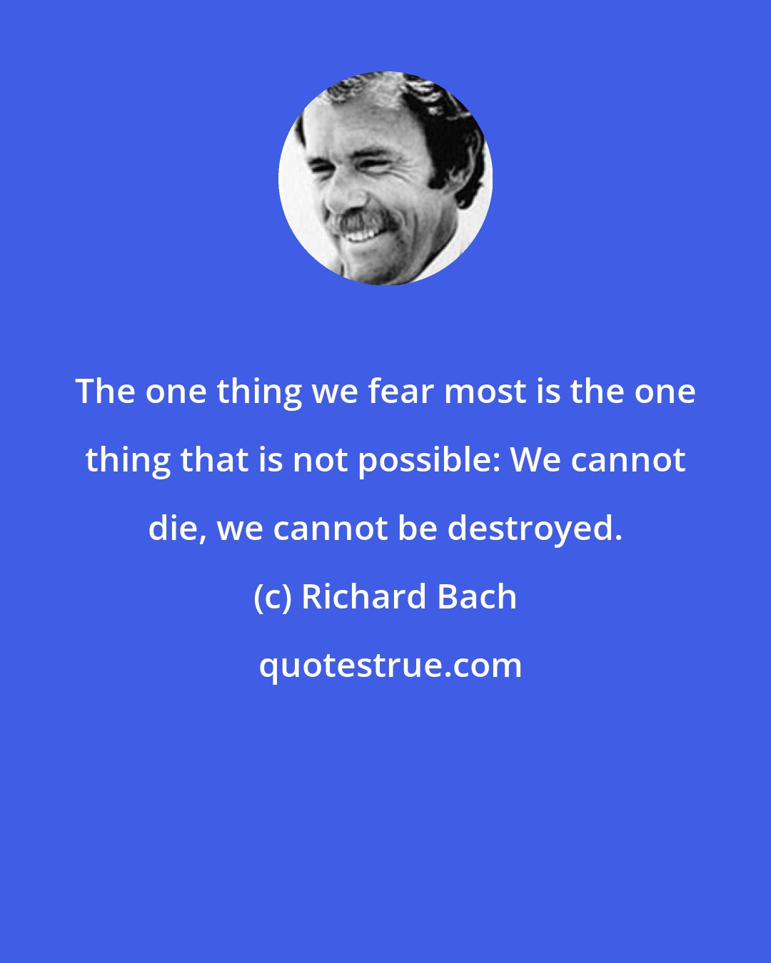 Richard Bach: The one thing we fear most is the one thing that is not possible: We cannot die, we cannot be destroyed.