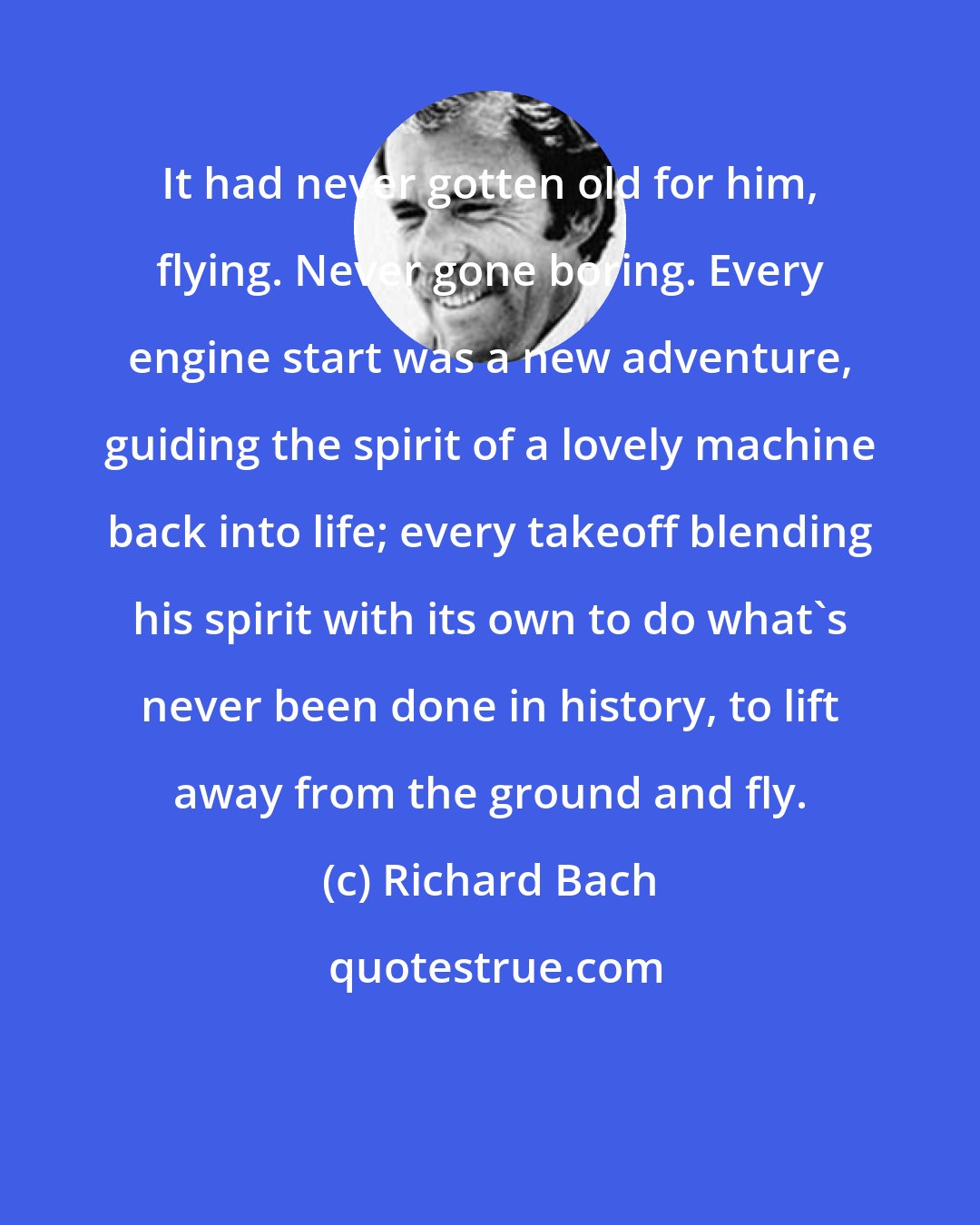 Richard Bach: It had never gotten old for him, flying. Never gone boring. Every engine start was a new adventure, guiding the spirit of a lovely machine back into life; every takeoff blending his spirit with its own to do what's never been done in history, to lift away from the ground and fly.
