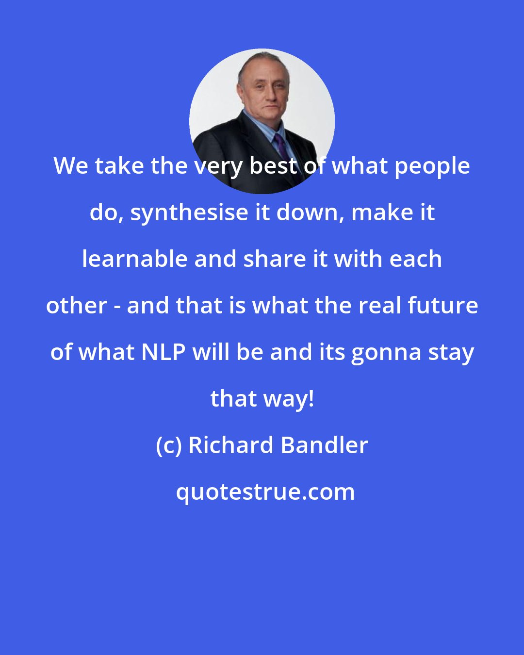 Richard Bandler: We take the very best of what people do, synthesise it down, make it learnable and share it with each other - and that is what the real future of what NLP will be and its gonna stay that way!