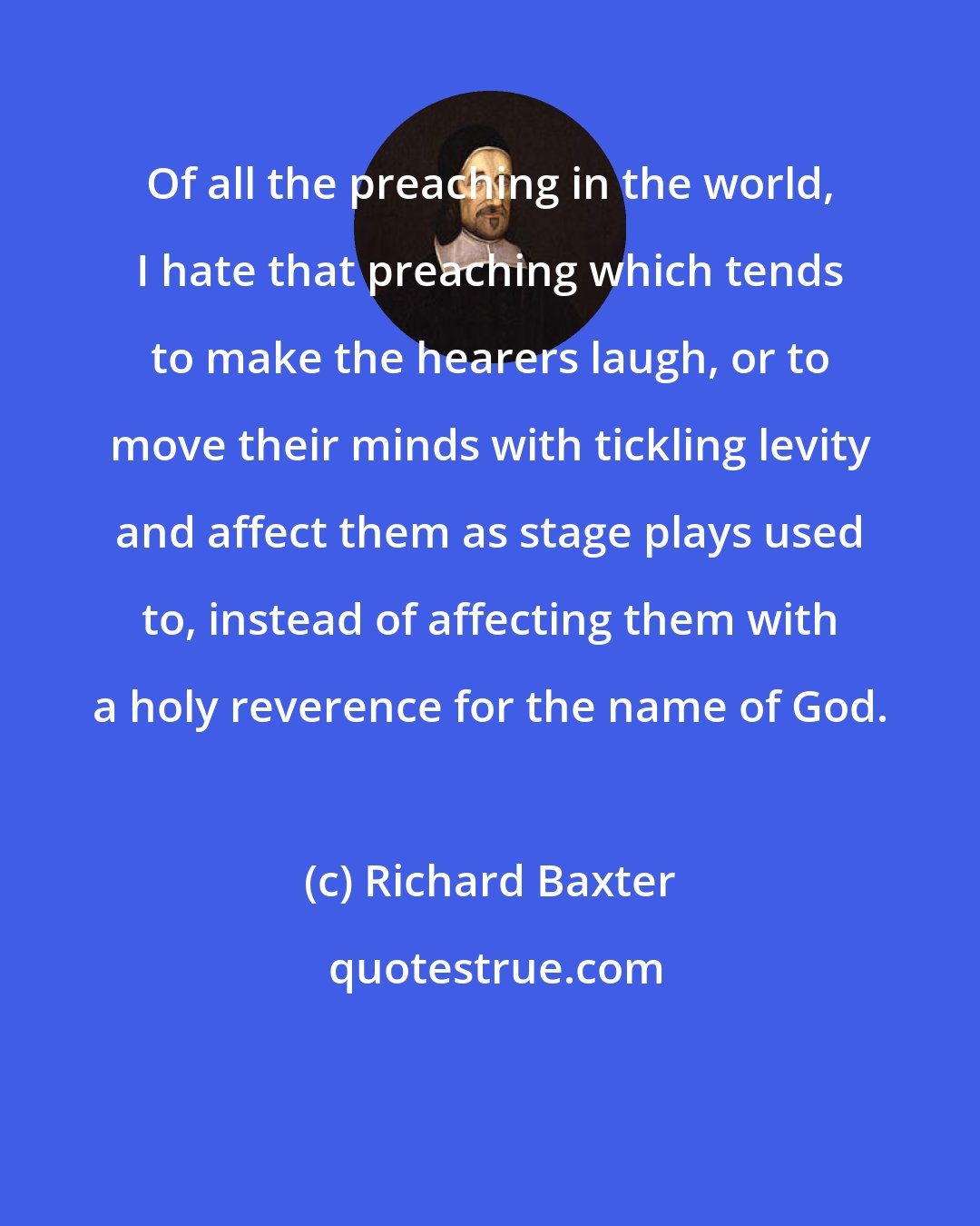 Richard Baxter: Of all the preaching in the world, I hate that preaching which tends to make the hearers laugh, or to move their minds with tickling levity and affect them as stage plays used to, instead of affecting them with a holy reverence for the name of God.
