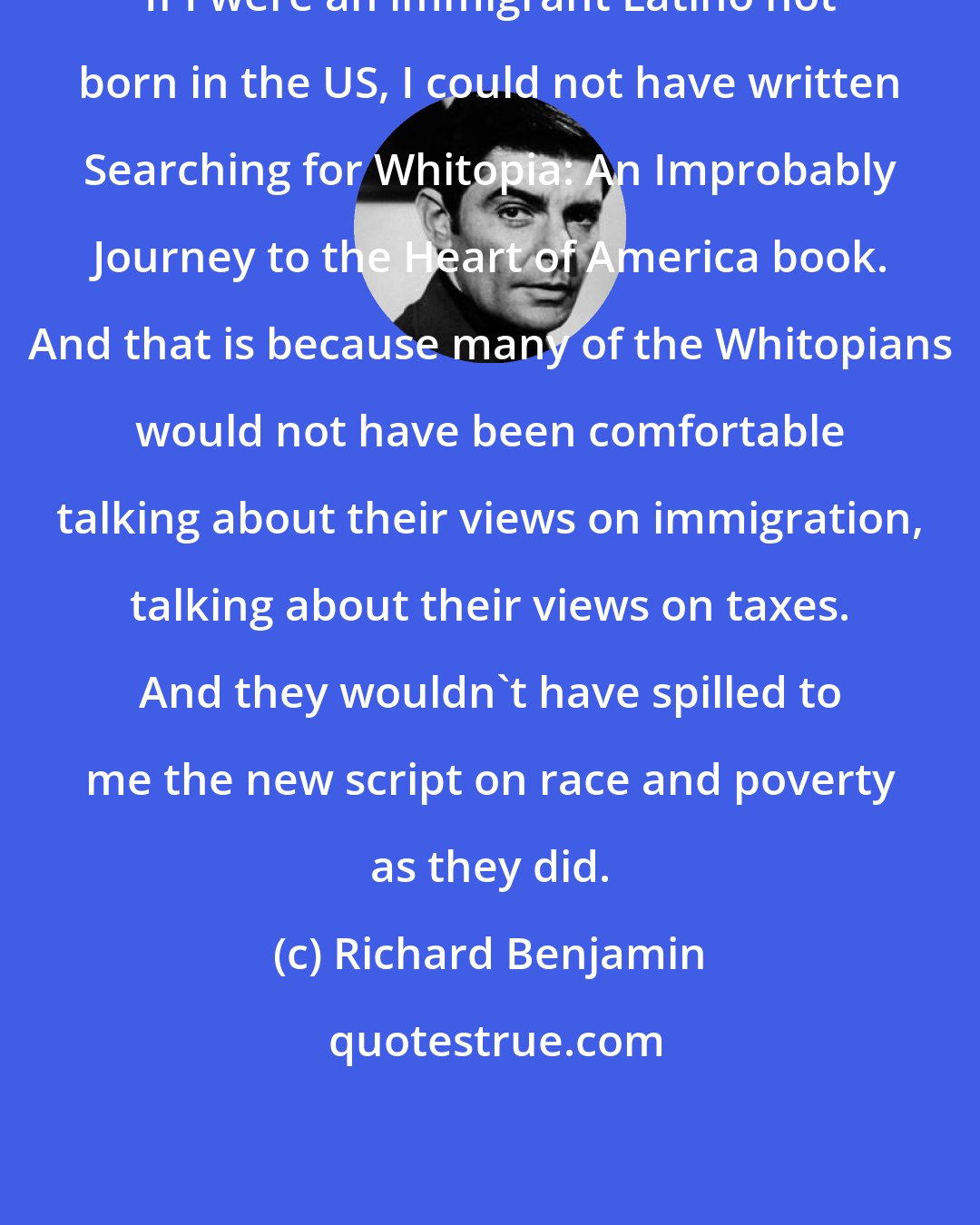 Richard Benjamin: If I were an immigrant Latino not born in the US, I could not have written Searching for Whitopia: An Improbably Journey to the Heart of America book. And that is because many of the Whitopians would not have been comfortable talking about their views on immigration, talking about their views on taxes. And they wouldn't have spilled to me the new script on race and poverty as they did.
