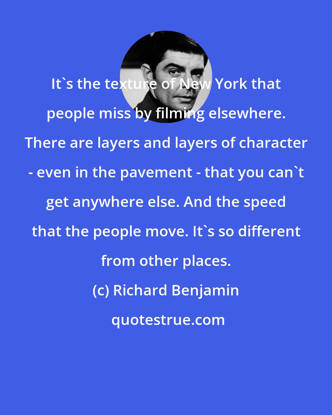 Richard Benjamin: It's the texture of New York that people miss by filming elsewhere. There are layers and layers of character - even in the pavement - that you can't get anywhere else. And the speed that the people move. It's so different from other places.