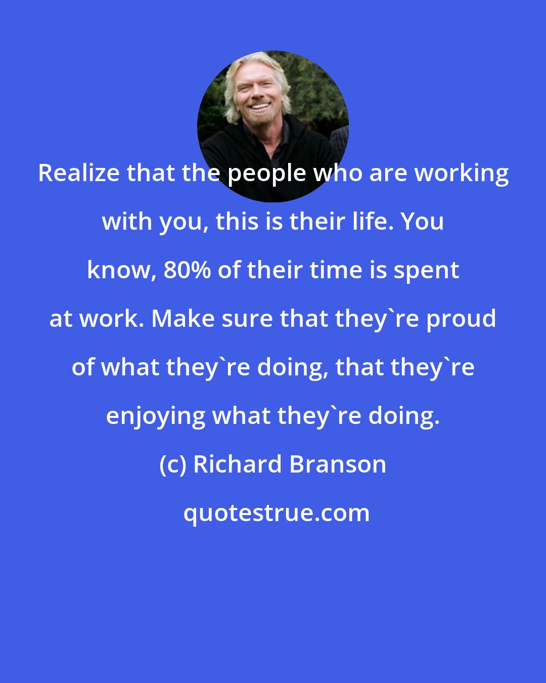 Richard Branson: Realize that the people who are working with you, this is their life. You know, 80% of their time is spent at work. Make sure that they're proud of what they're doing, that they're enjoying what they're doing.