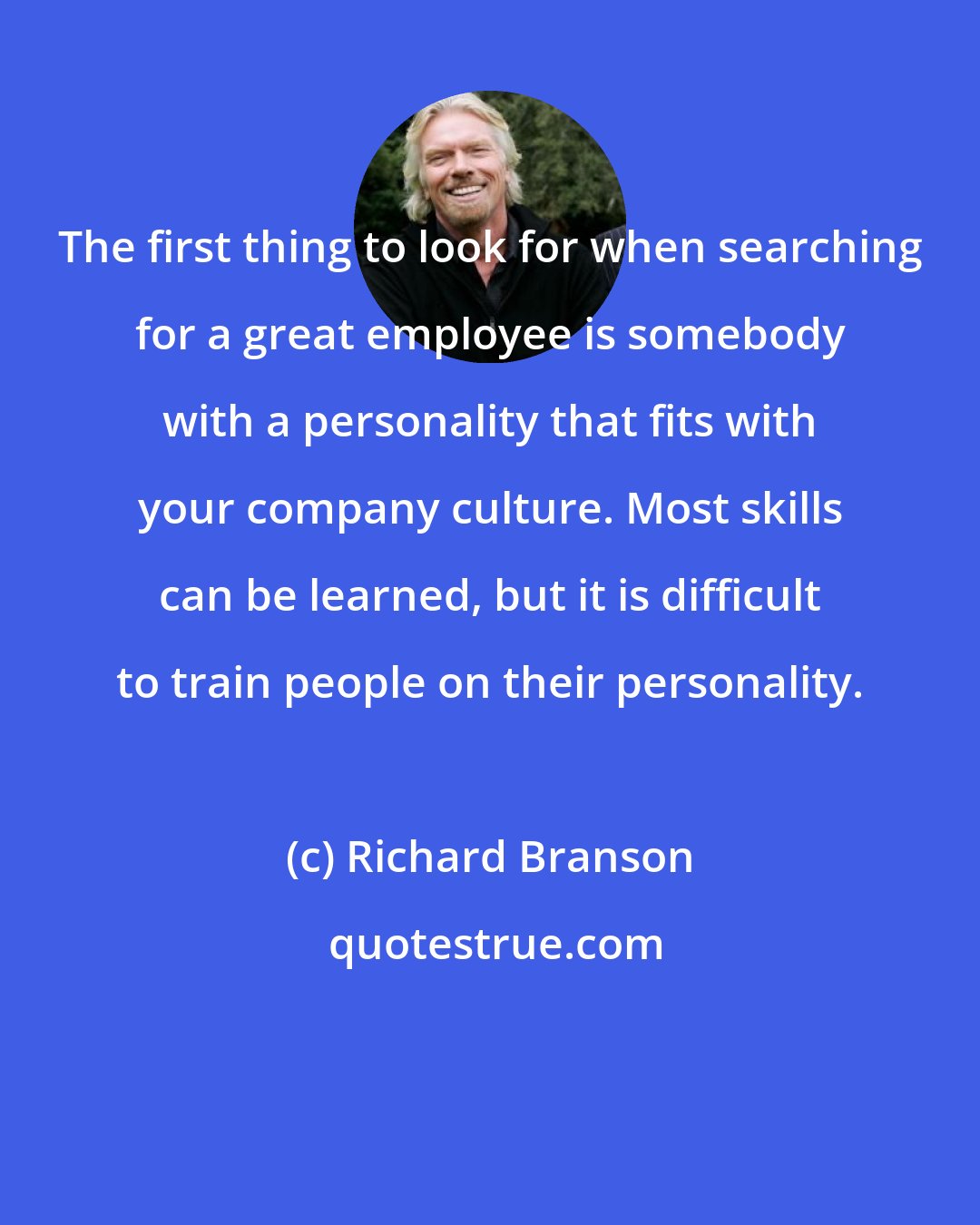 Richard Branson: The first thing to look for when searching for a great employee is somebody with a personality that fits with your company culture. Most skills can be learned, but it is difficult to train people on their personality.