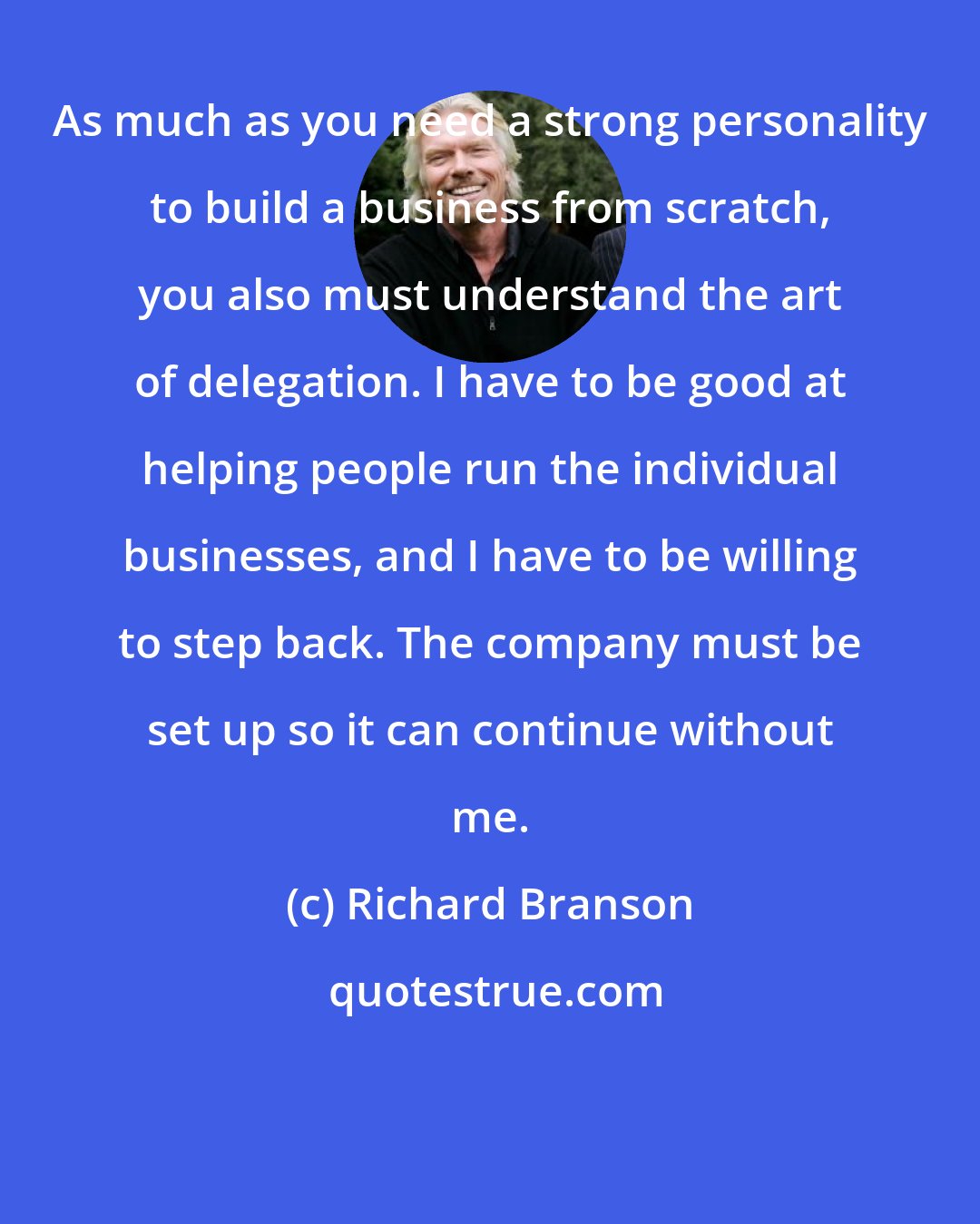 Richard Branson: As much as you need a strong personality to build a business from scratch, you also must understand the art of delegation. I have to be good at helping people run the individual businesses, and I have to be willing to step back. The company must be set up so it can continue without me.