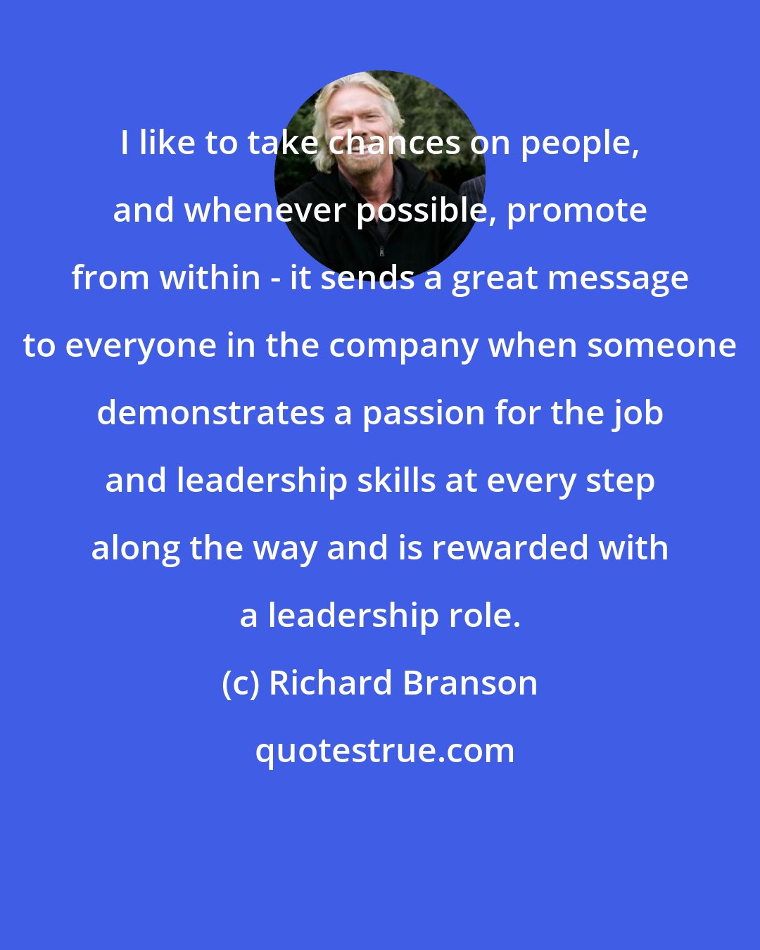 Richard Branson: I like to take chances on people, and whenever possible, promote from within - it sends a great message to everyone in the company when someone demonstrates a passion for the job and leadership skills at every step along the way and is rewarded with a leadership role.