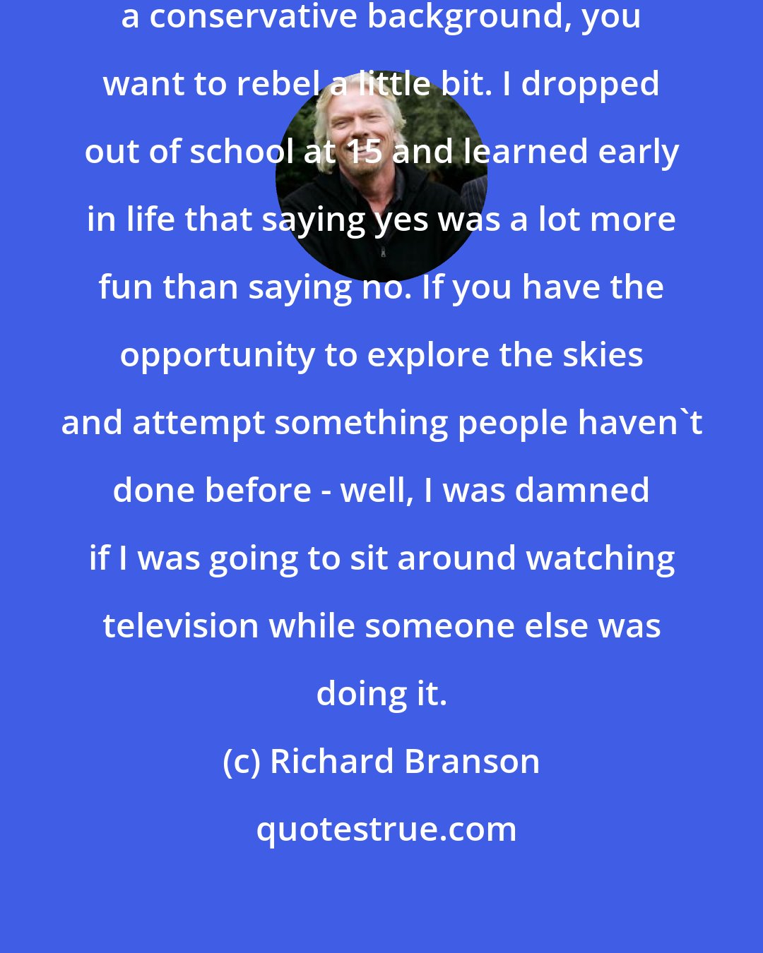 Richard Branson: I think sometimes when you come from a conservative background, you want to rebel a little bit. I dropped out of school at 15 and learned early in life that saying yes was a lot more fun than saying no. If you have the opportunity to explore the skies and attempt something people haven't done before - well, I was damned if I was going to sit around watching television while someone else was doing it.