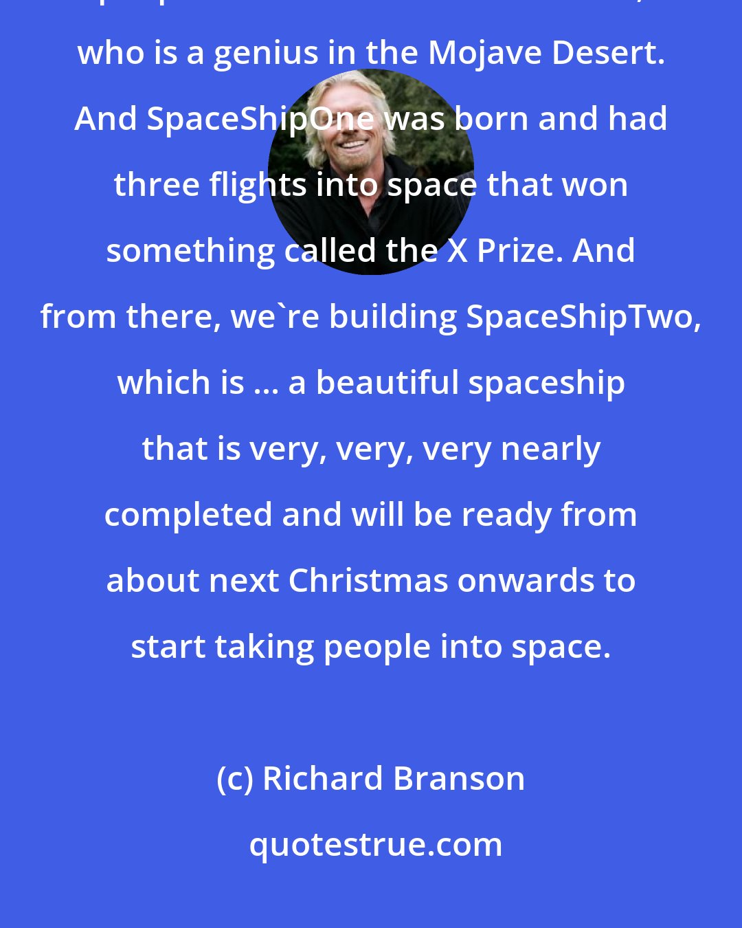 Richard Branson: I was fortunate enough, after many visits to many wonderful, weird people to come across Burt Rutan, who is a genius in the Mojave Desert. And SpaceShipOne was born and had three flights into space that won something called the X Prize. And from there, we're building SpaceShipTwo, which is ... a beautiful spaceship that is very, very, very nearly completed and will be ready from about next Christmas onwards to start taking people into space.