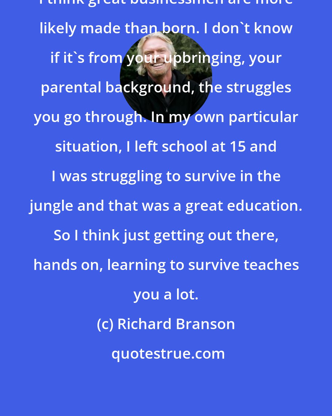 Richard Branson: I think great businessmen are more likely made than born. I don't know if it's from your upbringing, your parental background, the struggles you go through. In my own particular situation, I left school at 15 and I was struggling to survive in the jungle and that was a great education. So I think just getting out there, hands on, learning to survive teaches you a lot.
