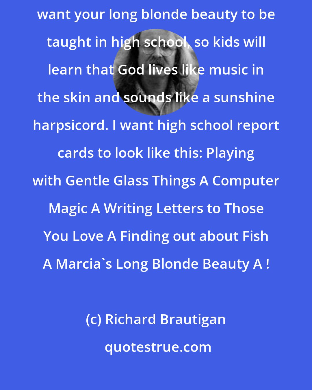 Richard Brautigan: Gee, You're so Beautiful That It's Starting to Rain Oh, Marcia, I want your long blonde beauty to be taught in high school, so kids will learn that God lives like music in the skin and sounds like a sunshine harpsicord. I want high school report cards to look like this: Playing with Gentle Glass Things A Computer Magic A Writing Letters to Those You Love A Finding out about Fish A Marcia's Long Blonde Beauty A+!