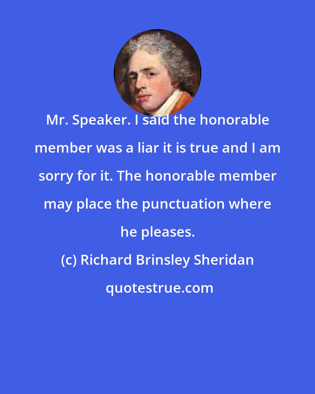 Richard Brinsley Sheridan: Mr. Speaker. I said the honorable member was a liar it is true and I am sorry for it. The honorable member may place the punctuation where he pleases.