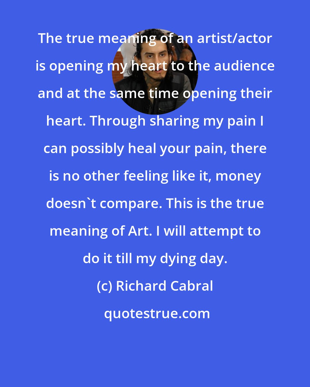 Richard Cabral: The true meaning of an artist/actor is opening my heart to the audience and at the same time opening their heart. Through sharing my pain I can possibly heal your pain, there is no other feeling like it, money doesn't compare. This is the true meaning of Art. I will attempt to do it till my dying day.