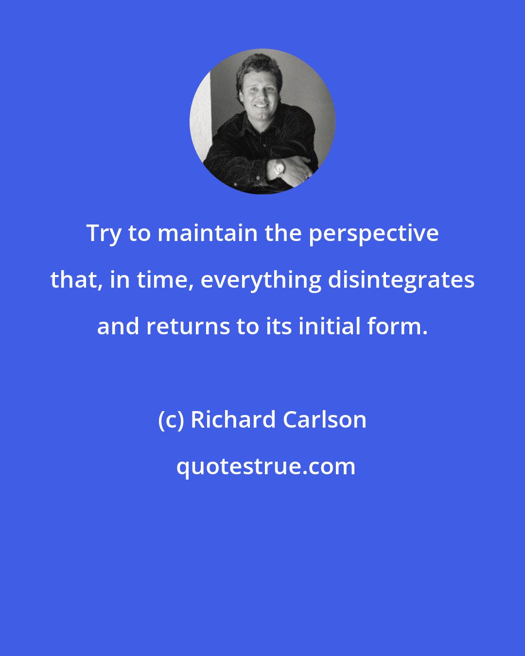 Richard Carlson: Try to maintain the perspective that, in time, everything disintegrates and returns to its initial form.