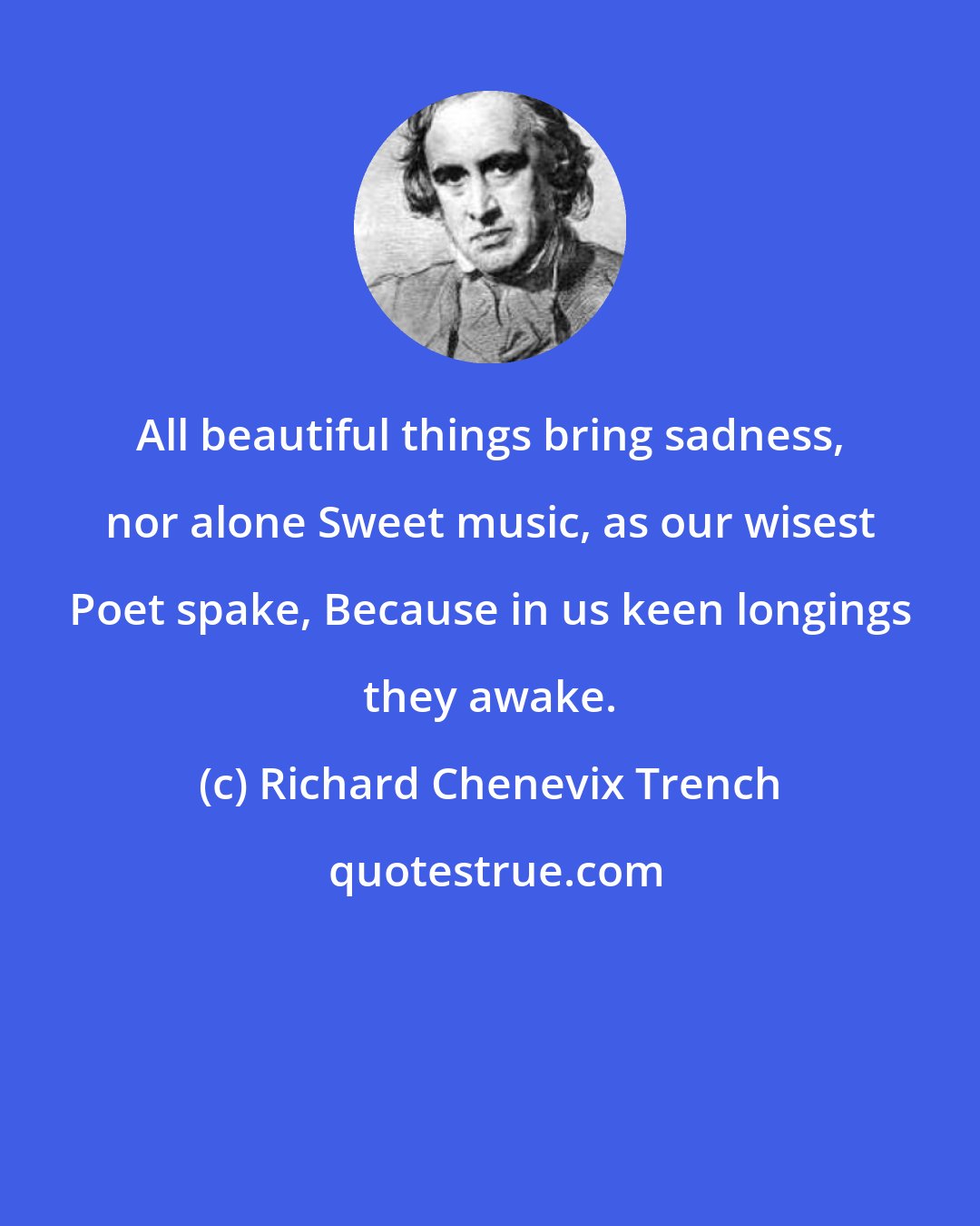 Richard Chenevix Trench: All beautiful things bring sadness, nor alone Sweet music, as our wisest Poet spake, Because in us keen longings they awake.