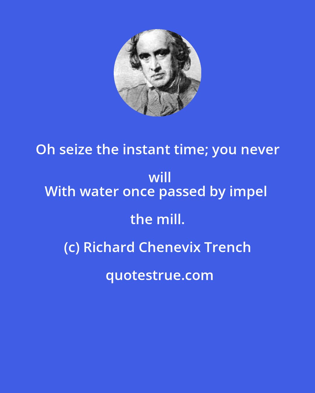 Richard Chenevix Trench: Oh seize the instant time; you never will
With water once passed by impel the mill.