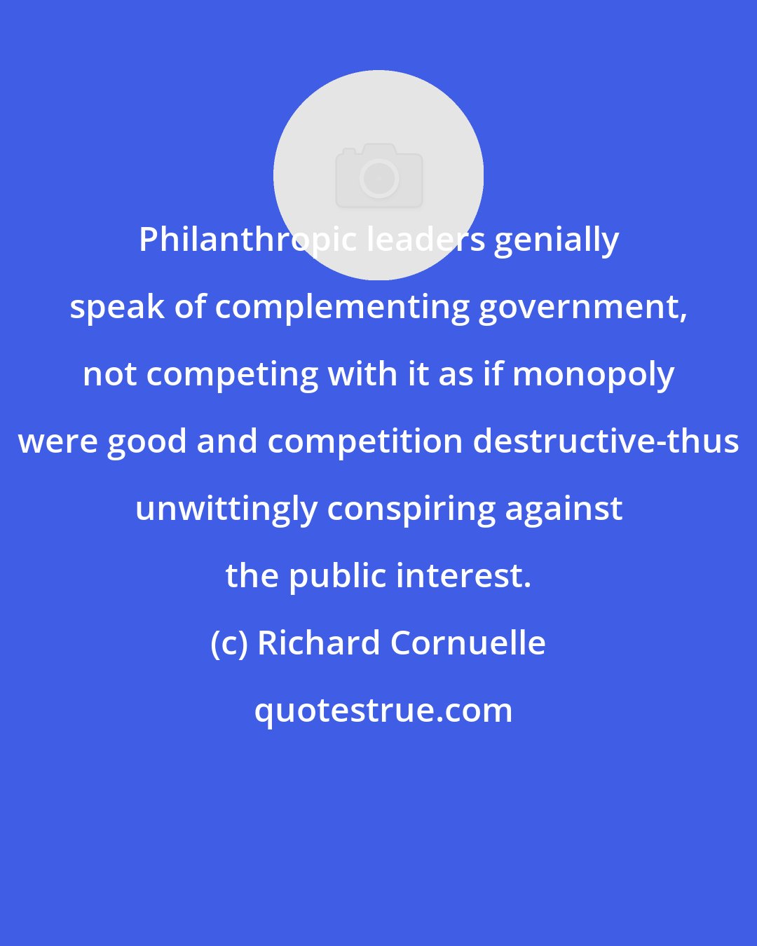 Richard Cornuelle: Philanthropic leaders genially speak of complementing government, not competing with it as if monopoly were good and competition destructive-thus unwittingly conspiring against the public interest.