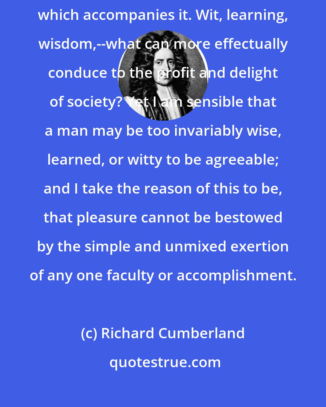 Richard Cumberland: The art of being agreeable frequently miscarries through the ambition which accompanies it. Wit, learning, wisdom,--what can more effectually conduce to the profit and delight of society? Yet I am sensible that a man may be too invariably wise, learned, or witty to be agreeable; and I take the reason of this to be, that pleasure cannot be bestowed by the simple and unmixed exertion of any one faculty or accomplishment.