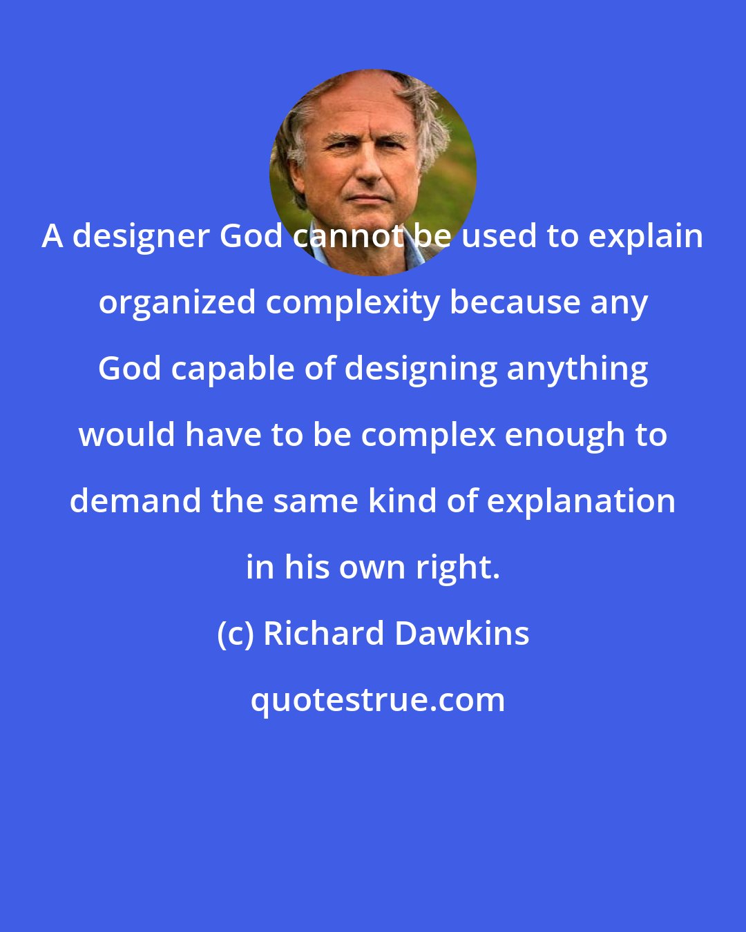Richard Dawkins: A designer God cannot be used to explain organized complexity because any God capable of designing anything would have to be complex enough to demand the same kind of explanation in his own right.