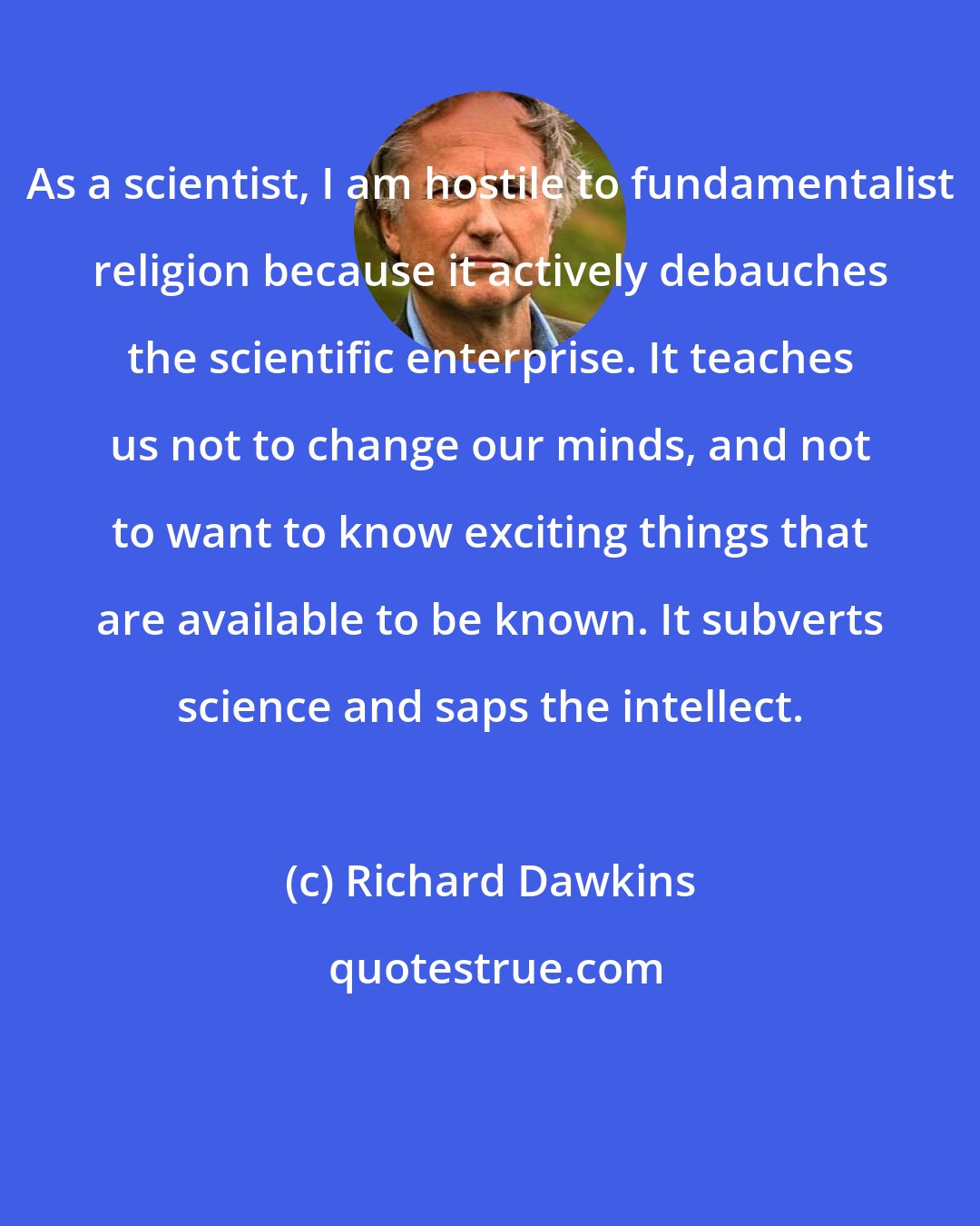 Richard Dawkins: As a scientist, I am hostile to fundamentalist religion because it actively debauches the scientific enterprise. It teaches us not to change our minds, and not to want to know exciting things that are available to be known. It subverts science and saps the intellect.