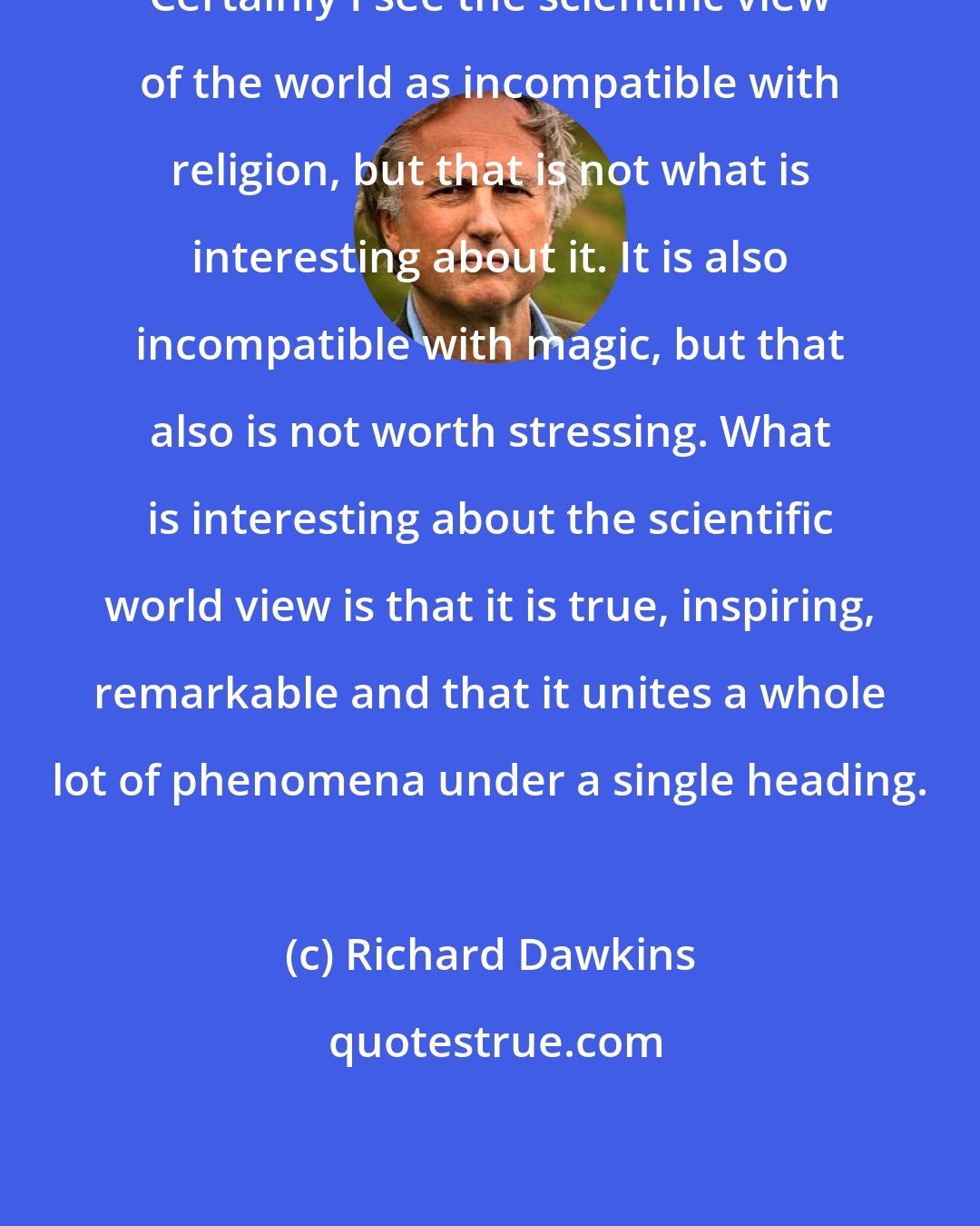 Richard Dawkins: Certainly I see the scientific view of the world as incompatible with religion, but that is not what is interesting about it. It is also incompatible with magic, but that also is not worth stressing. What is interesting about the scientific world view is that it is true, inspiring, remarkable and that it unites a whole lot of phenomena under a single heading.