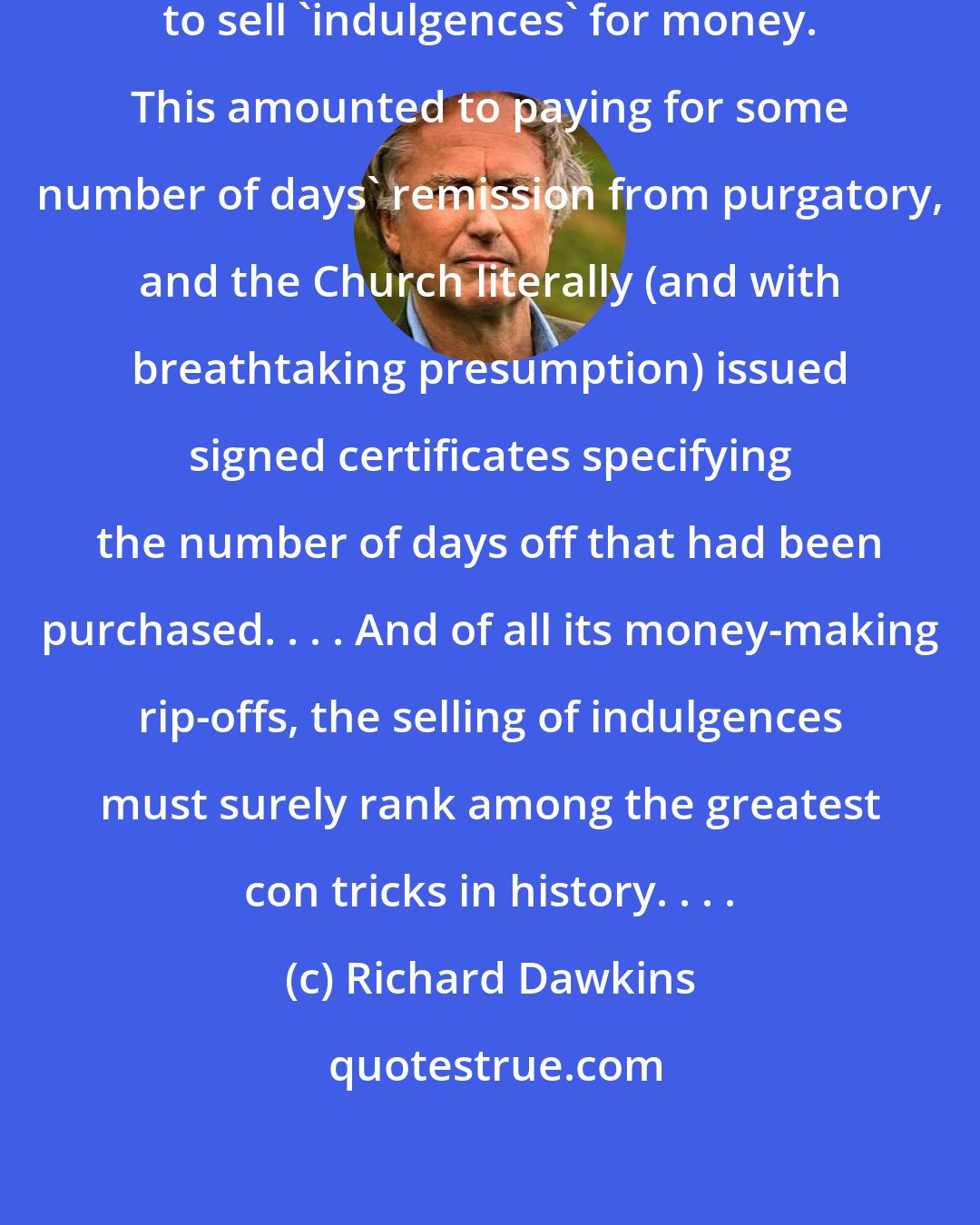 Richard Dawkins: In medieval times, the Church used to sell 'indulgences' for money. This amounted to paying for some number of days' remission from purgatory, and the Church literally (and with breathtaking presumption) issued signed certificates specifying the number of days off that had been purchased. . . . And of all its money-making rip-offs, the selling of indulgences must surely rank among the greatest con tricks in history. . . .