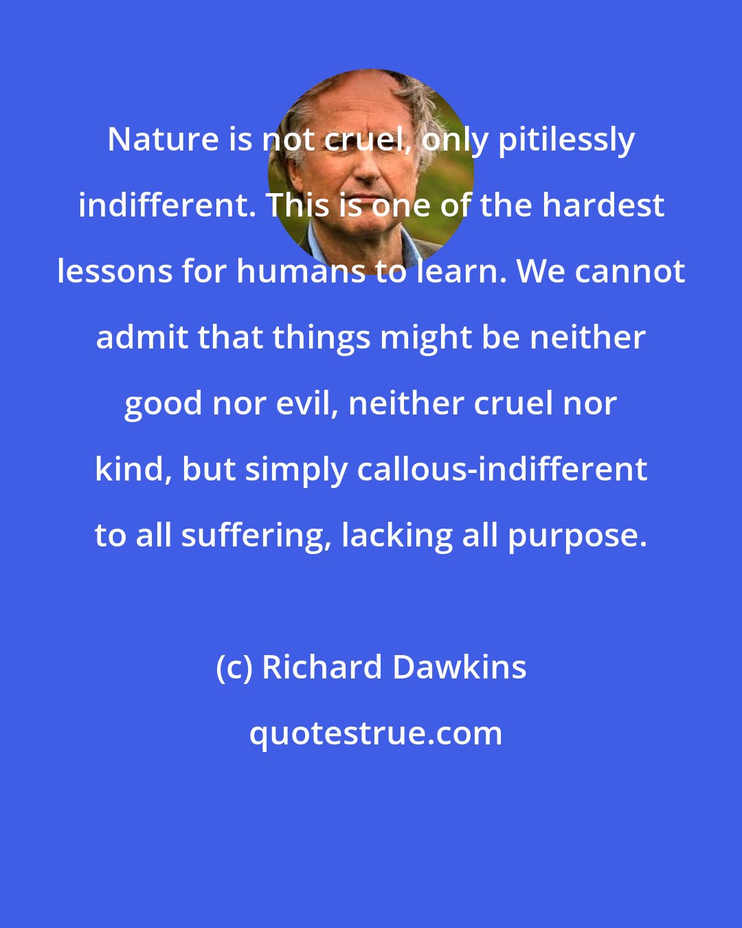 Richard Dawkins: Nature is not cruel, only pitilessly indifferent. This is one of the hardest lessons for humans to learn. We cannot admit that things might be neither good nor evil, neither cruel nor kind, but simply callous-indifferent to all suffering, lacking all purpose.