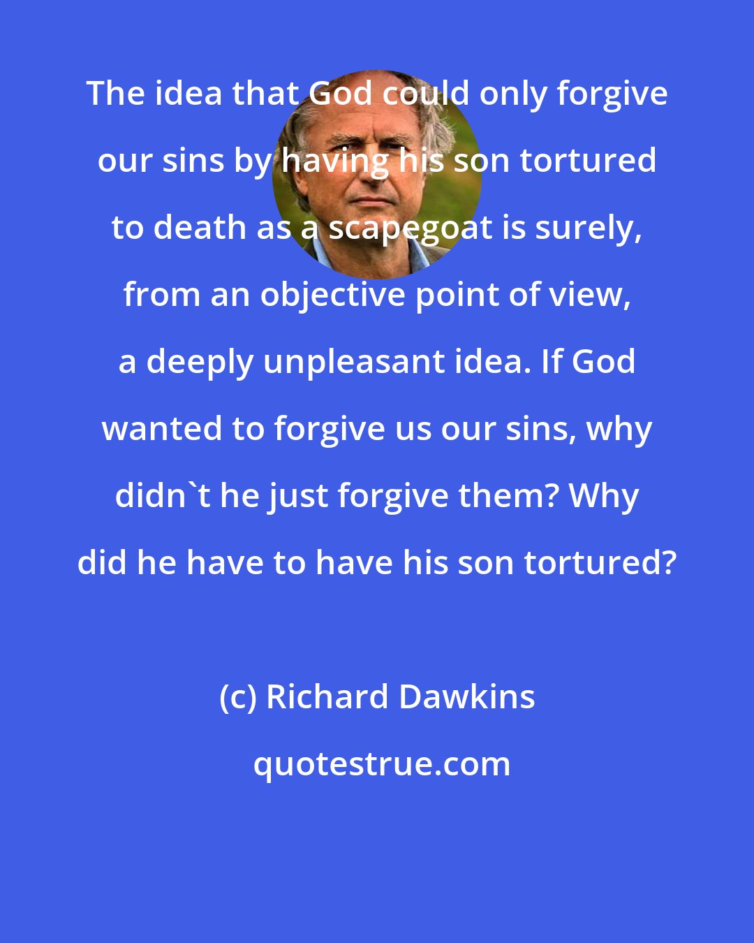 Richard Dawkins: The idea that God could only forgive our sins by having his son tortured to death as a scapegoat is surely, from an objective point of view, a deeply unpleasant idea. If God wanted to forgive us our sins, why didn't he just forgive them? Why did he have to have his son tortured?