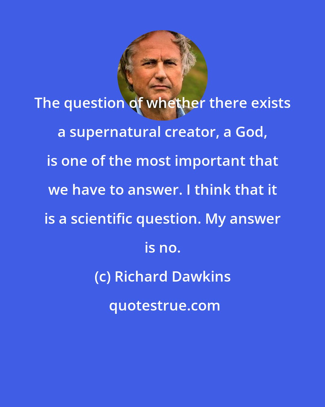 Richard Dawkins: The question of whether there exists a supernatural creator, a God, is one of the most important that we have to answer. I think that it is a scientific question. My answer is no.