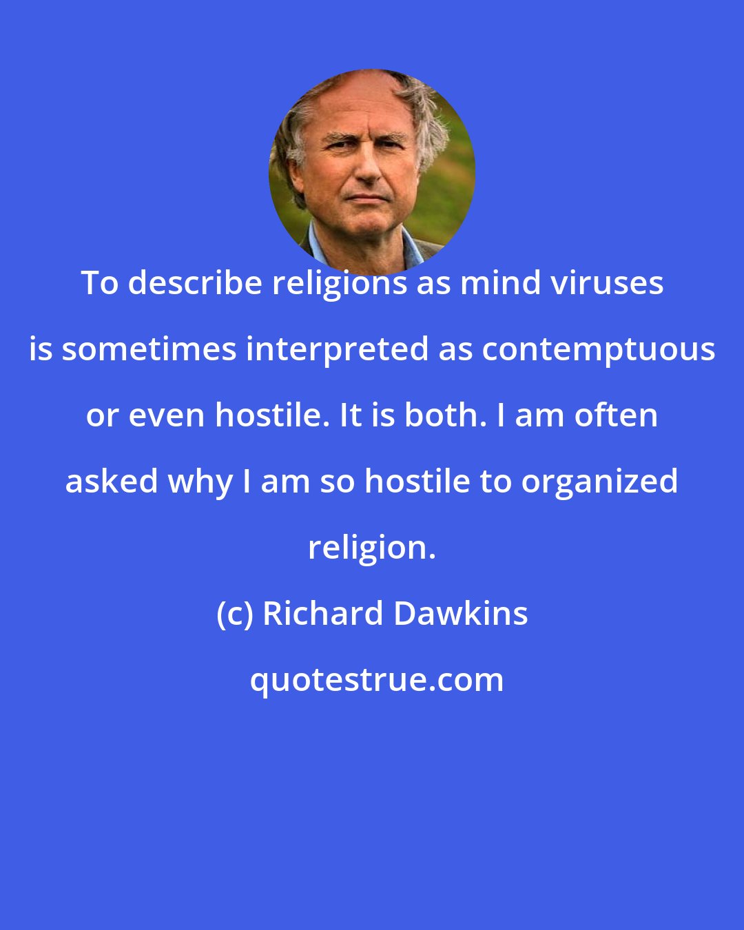 Richard Dawkins: To describe religions as mind viruses is sometimes interpreted as contemptuous or even hostile. It is both. I am often asked why I am so hostile to organized religion.