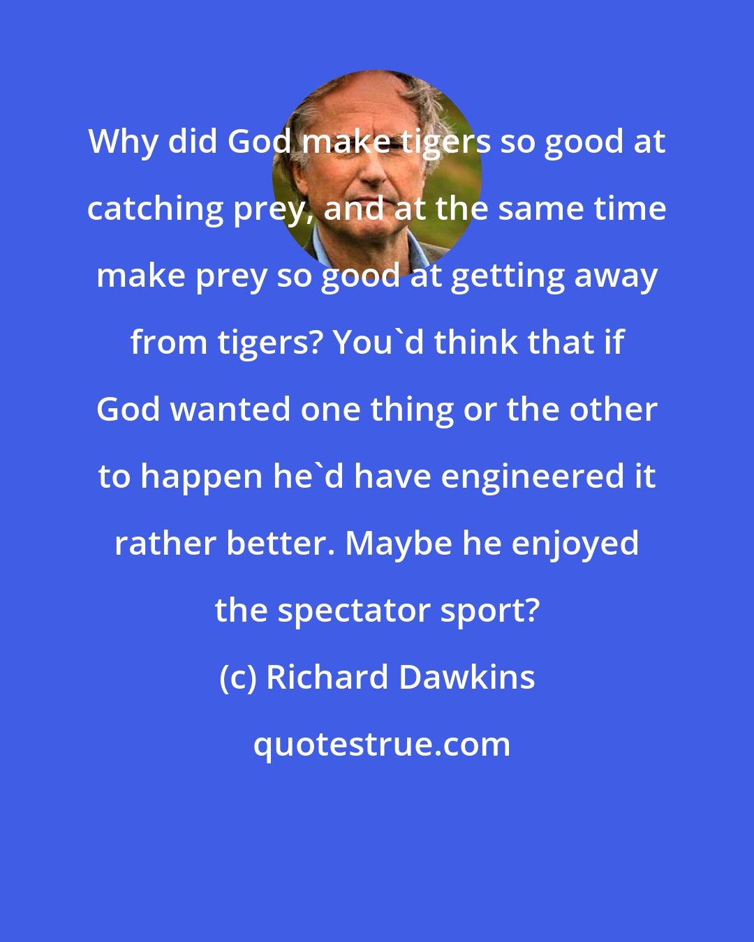 Richard Dawkins: Why did God make tigers so good at catching prey, and at the same time make prey so good at getting away from tigers? You'd think that if God wanted one thing or the other to happen he'd have engineered it rather better. Maybe he enjoyed the spectator sport?