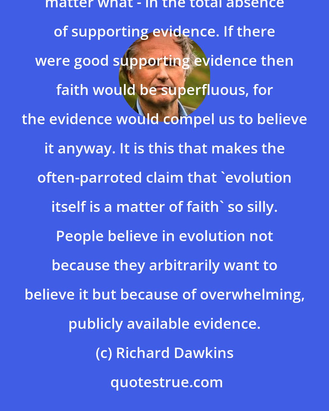 Richard Dawkins: But what, after all, is faith? It is a state of mind that leads people to believe something - it doesn't matter what - in the total absence of supporting evidence. If there were good supporting evidence then faith would be superfluous, for the evidence would compel us to believe it anyway. It is this that makes the often-parroted claim that 'evolution itself is a matter of faith' so silly. People believe in evolution not because they arbitrarily want to believe it but because of overwhelming, publicly available evidence.