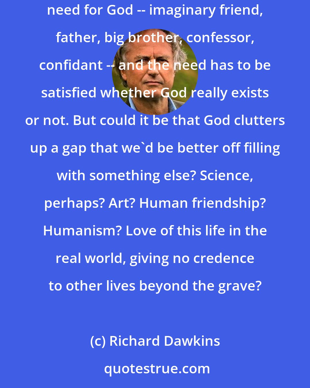 Richard Dawkins: Does religion fill a much needed gap? It is often said that there is a God-shaped gap in the brain which needs to be filled: we have a psychological need for God -- imaginary friend, father, big brother, confessor, confidant -- and the need has to be satisfied whether God really exists or not. But could it be that God clutters up a gap that we'd be better off filling with something else? Science, perhaps? Art? Human friendship? Humanism? Love of this life in the real world, giving no credence to other lives beyond the grave?